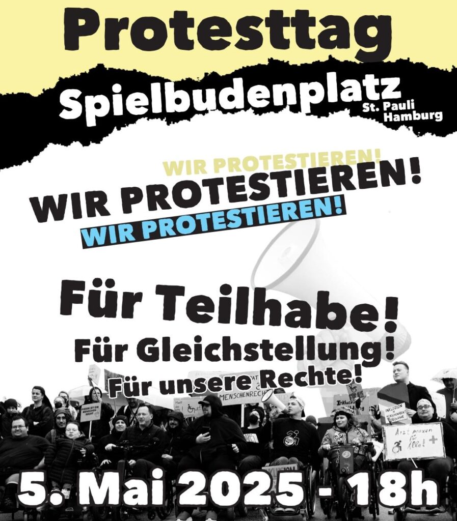 Der Flyer zeigt ein schwarz-weißes Foto einer großen Gruppe protestierender Menschen, viele davon im Rollstuhl. Sie halten Schilder mit Botschaften wie „Menschenrechte“, „Inklusion jetzt!“ oder „Arztpraxis für ALLE!“. Einige Menschen lächeln, andere schauen ernst. Die Stimmung wirkt entschlossen und solidarisch. Im Hintergrund ist ein großes Megafon abgebildet, das den Protest symbolisch verstärkt. Über dem Bild stehen in dicken, auffälligen Buchstaben die zentralen Informationen zur Demo: „Protesttag – Spielbudenplatz, St. Pauli, Hamburg“, „Wir protestieren!“ mehrfach betont, und darunter die Forderungen: „Für Teilhabe! Für Gleichstellung! Für unsere Rechte!“ Unten steht das Datum und die Uhrzeit: 5. Mai 2025 – 18h Die Gestaltung ist laut, klar und auffällig – ganz im Stil eines kämpferischen Protestplakats.