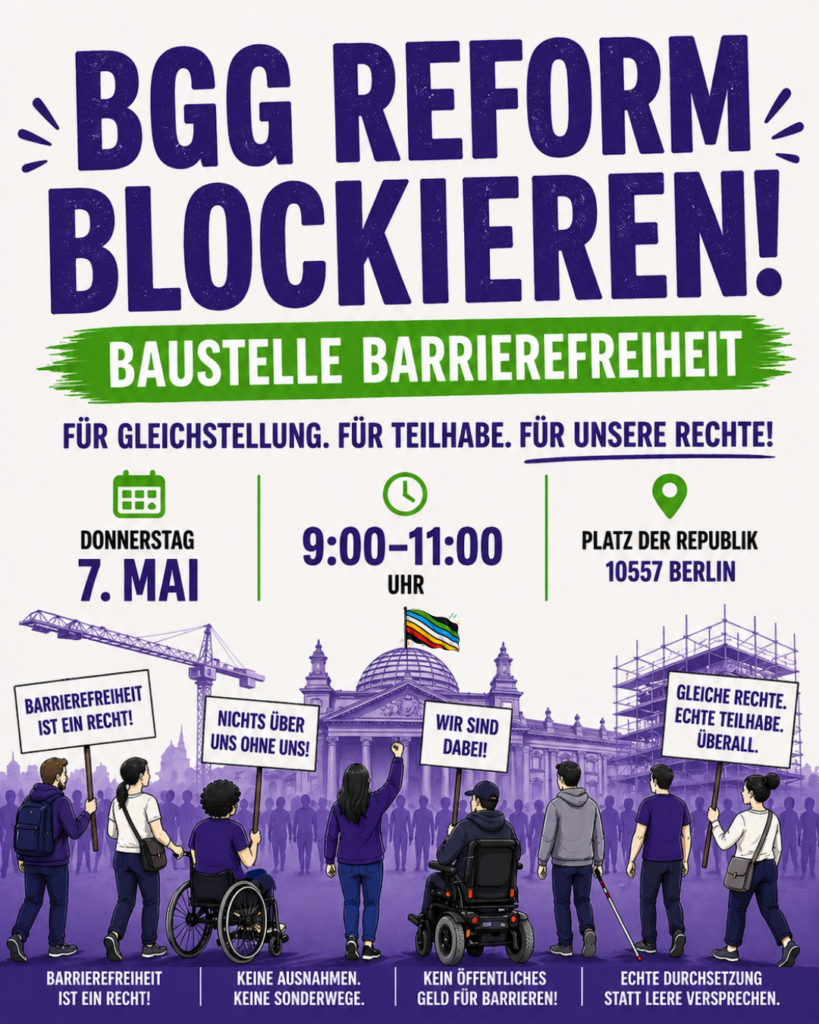 Grafischer Demo-Flyer im Hochformat in Lila, Grün und Creme. Oben steht groß: „BGG Reform blockieren!“ Darunter auf einem grünen Pinselstrich: „Baustelle Barrierefreiheit“. Weiter unten: „Für Gleichstellung. Für Teilhabe. Für unsere Rechte!“ In der Mitte stehen die Demo-Infos mit Symbolen: Donnerstag, 7. Mai, 9:00–11:00 Uhr, Platz der Republik, 10557 Berlin. Darunter ist eine stilisierte Protestszene vor dem Bundestag zu sehen. Menschen mit und ohne Rollstuhl stehen vor dem Reichstagsgebäude und halten Schilder hoch. Auf den Schildern steht unter anderem: „Barrierefreiheit ist ein Recht!“, „Nichts über uns ohne uns!“, „Wir sind dabei!“ und „Gleiche Rechte. Echte Teilhabe. Überall.“ Auf der Kuppel weht eine Disability-Pride-Flagge. Unten stehen vier Forderungen mit Symbolen: „Barrierefreiheit ist ein Recht!“, „Keine Ausnahmen. Keine Sonderwege.“, „Kein öffentliches Geld für Barrieren!“ und „Echte Durchsetzung statt leere Versprechen.“