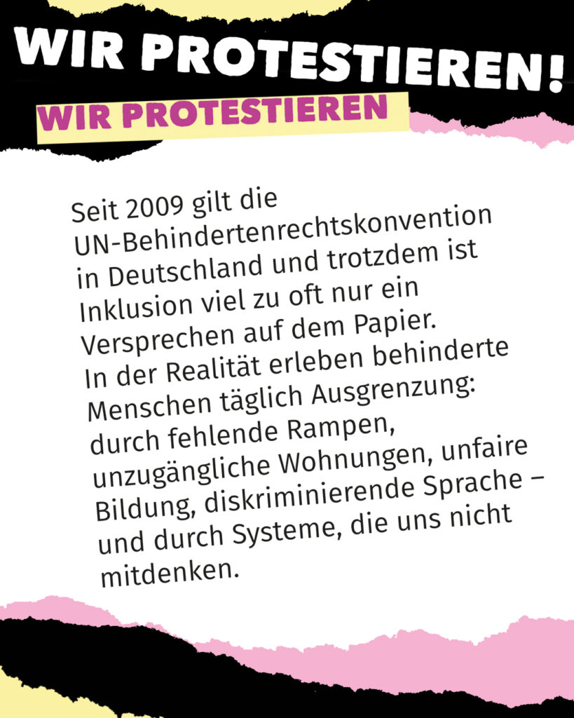 Textgrafik mit der Überschrift „WIR PROTESTIEREN!“ und einem hervorgehobenen Balken mit demselben Satz. Der Text erklärt: Seit 2009 gilt die UN-Behindertenrechtskonvention in Deutschland, trotzdem ist Inklusion oft nur ein Versprechen auf dem Papier. Behinderte Menschen erleben täglich Ausgrenzung durch fehlende Rampen, unzugängliche Wohnungen, unfaire Bildung, diskriminierende Sprache und Systeme, die sie nicht mitdenken.