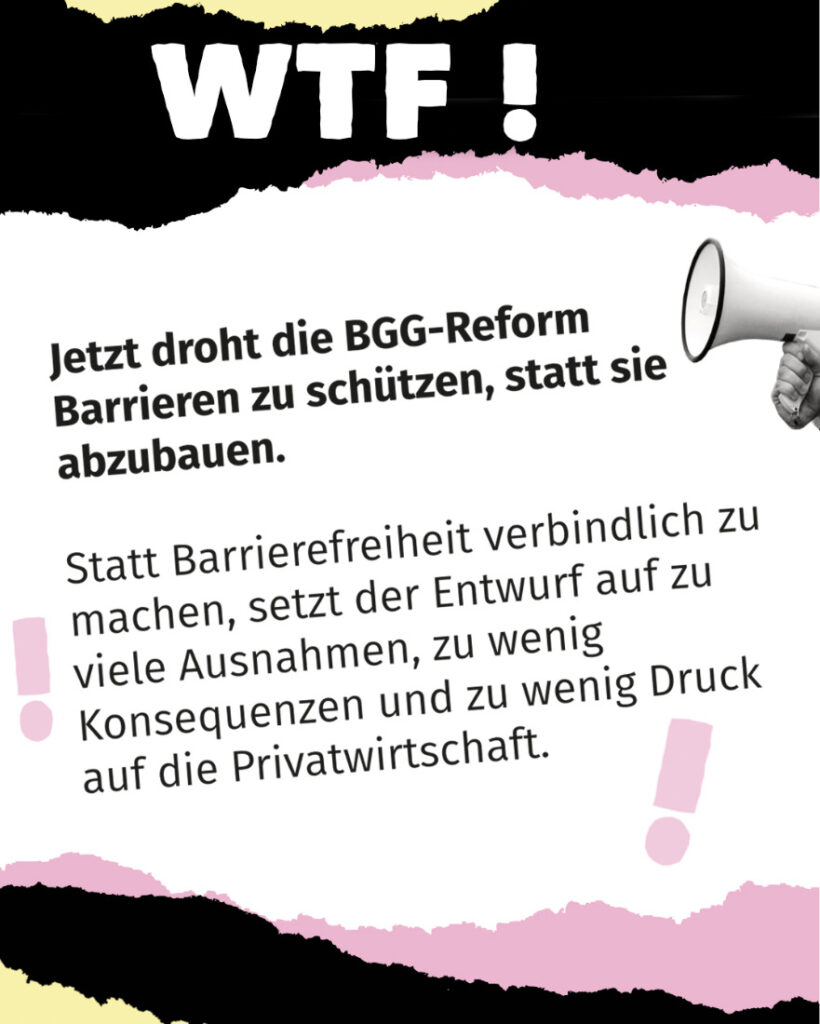 Textgrafik mit großer Überschrift „WTF!“. Darunter steht: „Jetzt droht die BGG-Reform Barrieren zu schützen, statt sie abzubauen.“ Im weiteren Text wird kritisiert, dass der Entwurf statt verbindlicher Barrierefreiheit zu viele Ausnahmen, zu wenig Konsequenzen und zu wenig Druck auf die Privatwirtschaft vorsieht. Gestaltung in Schwarz, Rosa und Grau mit Megafon-Grafik.