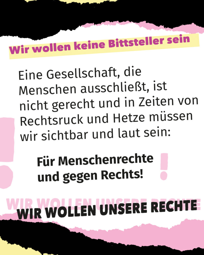 Textgrafik zur Demo. Oben steht: „Wir wollen keine Bittsteller sein“. Darunter: „Eine Gesellschaft, die Menschen ausschließt, ist nicht gerecht und in Zeiten von Rechtsruck und Hetze müssen wir sichtbar und laut sein: Für Menschenrechte und gegen Rechts!“ Unten steht groß: „Wir wollen unsere Rechte“. Gestaltung in Schwarz, Rosa und Grau.